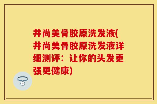井尚美骨胶原洗发液(井尚美骨胶原洗发液详细测评：让你的头发更强更健康)