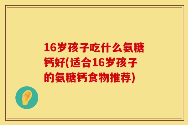 16岁孩子吃什么氨糖钙好(适合16岁孩子的氨糖钙食物推荐)