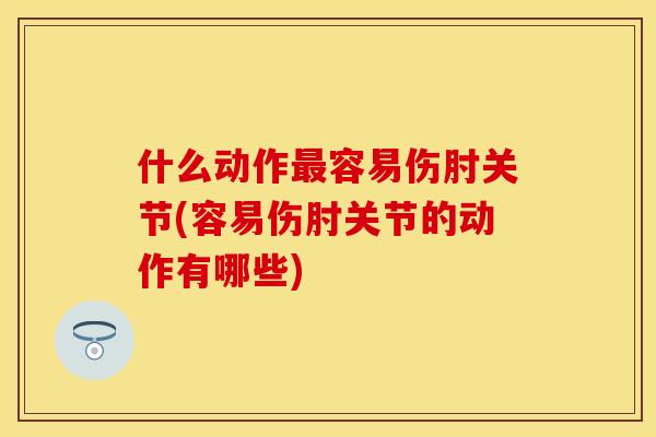 什么动作最容易伤肘关节(容易伤肘关节的动作有哪些)
