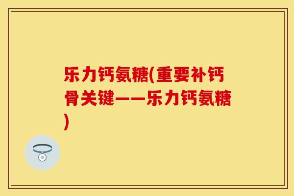 乐力钙氨糖(重要补钙骨关键——乐力钙氨糖)