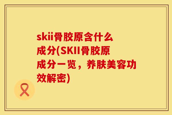 skii骨胶原含什么成分(SKII骨胶原成分一览，养肤美容功效解密)