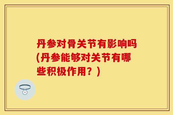 丹参对骨关节有影响吗(丹参能够对关节有哪些积极作用？)