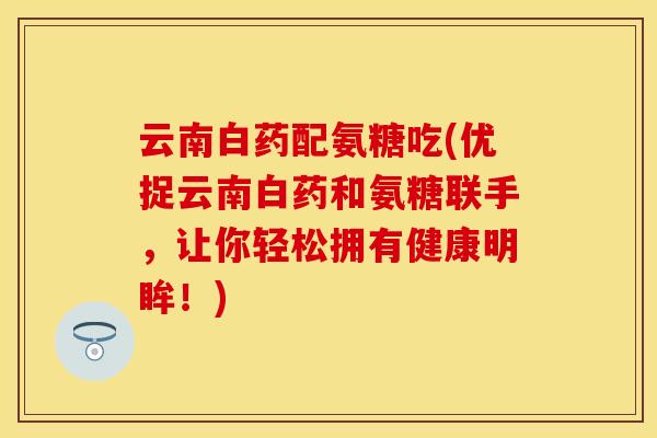云南白药配氨糖吃(优捉云南白药和氨糖联手，让你轻松拥有健康明眸！)