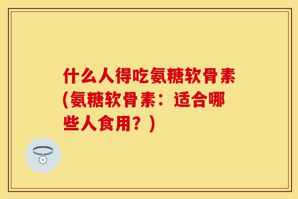 什么人得吃氨糖软骨素(氨糖软骨素：适合哪些人食用？)