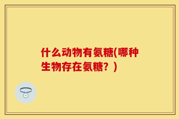 什么动物有氨糖(哪种生物存在氨糖？)