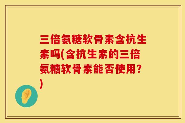 三倍氨糖软骨素含抗生素吗(含抗生素的三倍氨糖软骨素能否使用？)