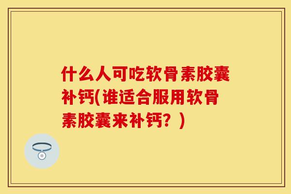 什么人可吃软骨素胶囊补钙(谁适合服用软骨素胶囊来补钙？)