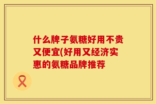 什么牌子氨糖好用不贵又便宜(好用又经济实惠的氨糖品牌推荐