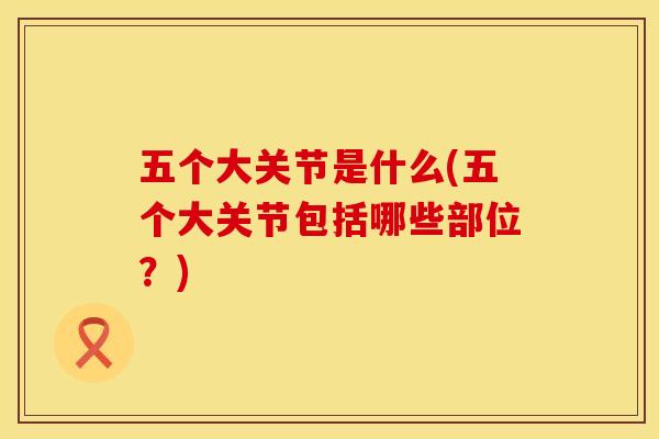 五个大关节是什么(五个大关节包括哪些部位？)