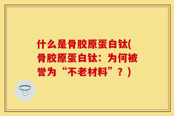 什么是骨胶原蛋白钛(骨胶原蛋白钛：为何被誉为“不老材料”？)