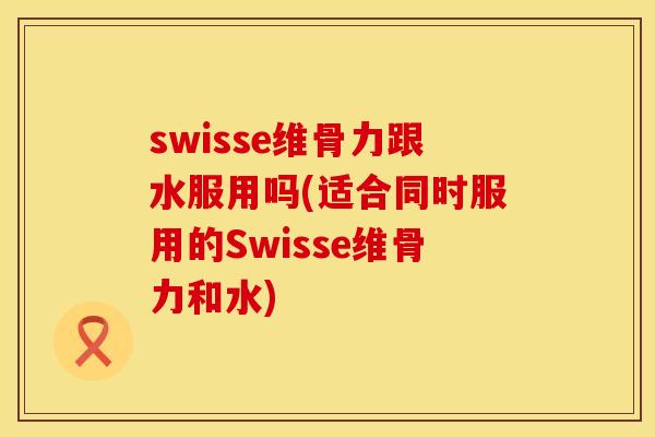 swisse维骨力跟水服用吗(适合同时服用的Swisse维骨力和水)