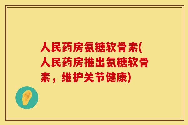 人民药房氨糖软骨素(人民药房推出氨糖软骨素，维护关节健康)