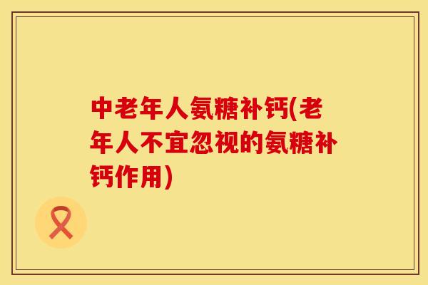 中老年人氨糖补钙(老年人不宜忽视的氨糖补钙作用)