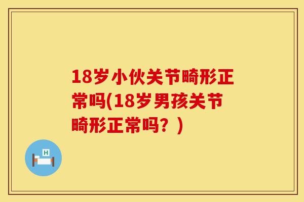 18岁小伙关节畸形正常吗(18岁男孩关节畸形正常吗？)