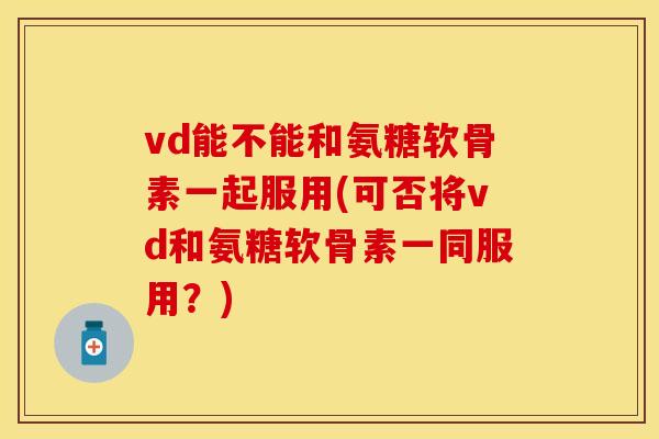 vd能不能和氨糖软骨素一起服用(可否将vd和氨糖软骨素一同服用？)
