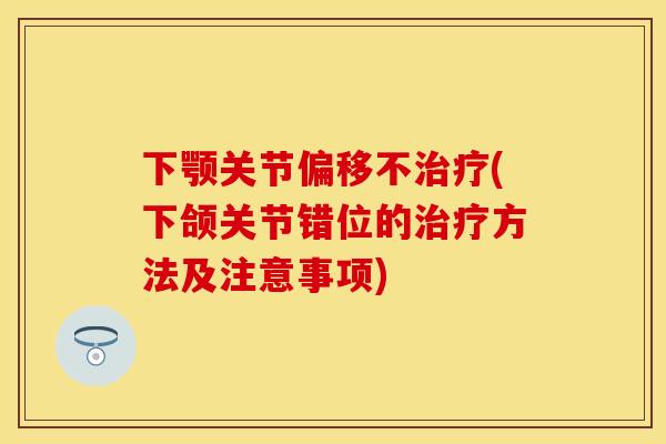 下颚关节偏移不治疗(下颌关节错位的治疗方法及注意事项)