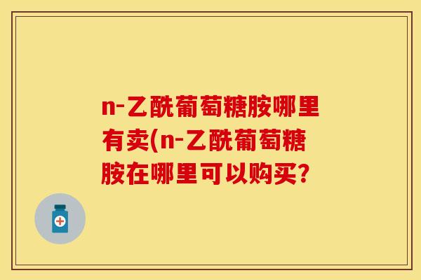 n-乙酰葡萄糖胺哪里有卖(n-乙酰葡萄糖胺在哪里可以购买？