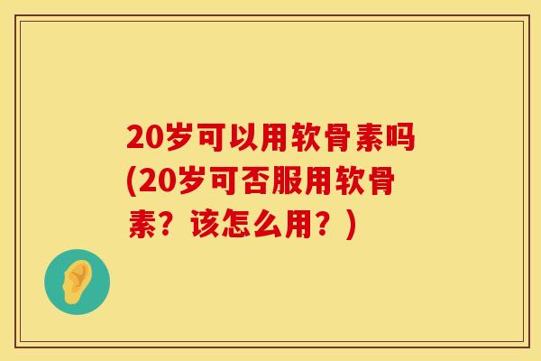 20岁可以用软骨素吗(20岁可否服用软骨素？该怎么用？)