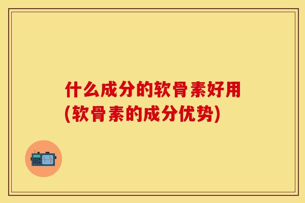 什么成分的软骨素好用(软骨素的成分优势)