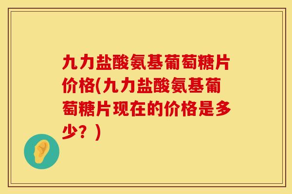 九力盐酸氨基葡萄糖片价格(九力盐酸氨基葡萄糖片现在的价格是多少？)