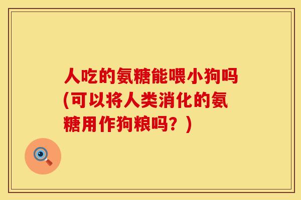 人吃的氨糖能喂小狗吗(可以将人类消化的氨糖用作狗粮吗？)