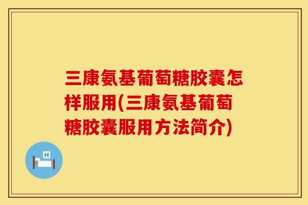 三康氨基葡萄糖胶囊怎样服用(三康氨基葡萄糖胶囊服用方法简介)