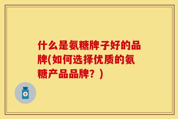 什么是氨糖牌子好的品牌(如何选择优质的氨糖产品品牌？)