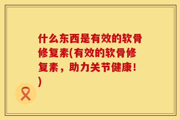 什么东西是有效的软骨修复素(有效的软骨修复素，助力关节健康！)