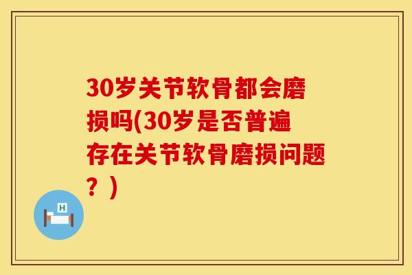 30岁关节软骨都会磨损吗(30岁是否普遍存在关节软骨磨损问题？)