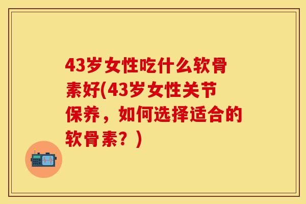 43岁女性吃什么软骨素好(43岁女性关节保养，如何选择适合的软骨素？)