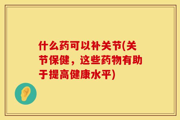 什么药可以补关节(关节保健，这些药物有助于提高健康水平)