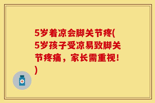 5岁着凉会脚关节疼(5岁孩子受凉易致脚关节疼痛，家长需重视！)