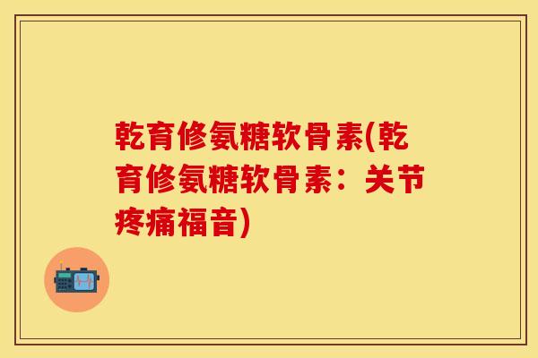 乾育修氨糖软骨素(乾育修氨糖软骨素：关节疼痛福音)