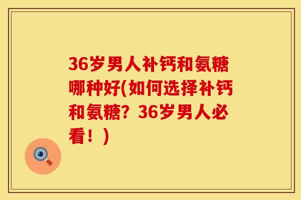 36岁男人补钙和氨糖哪种好(如何选择补钙和氨糖？36岁男人必看！)