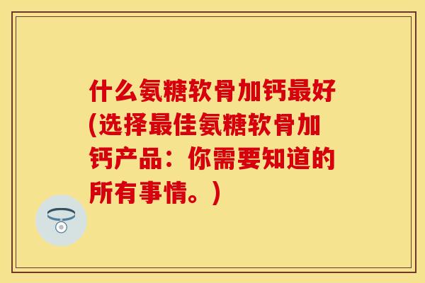 什么氨糖软骨加钙最好(选择最佳氨糖软骨加钙产品：你需要知道的所有事情。)