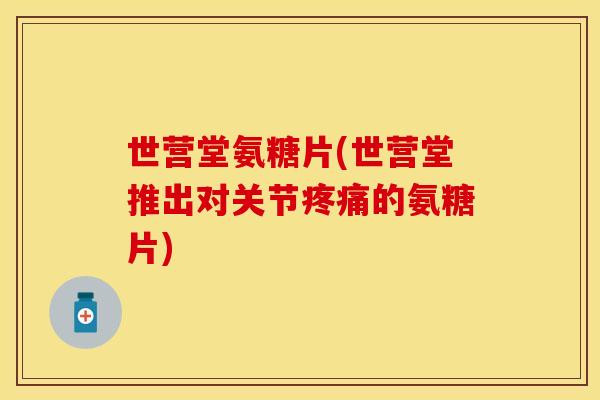 世营堂氨糖片(世营堂推出对关节疼痛的氨糖片)