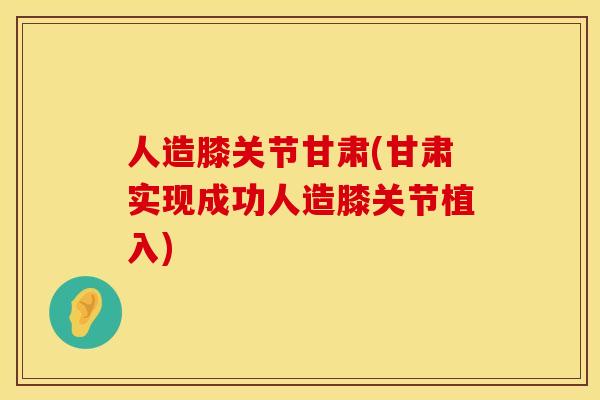 人造膝关节甘肃(甘肃实现成功人造膝关节植入)
