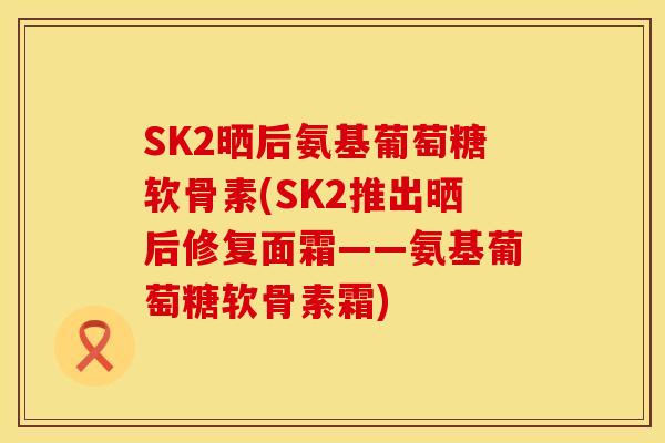 SK2晒后氨基葡萄糖软骨素(SK2推出晒后修复面霜——氨基葡萄糖软骨素霜)