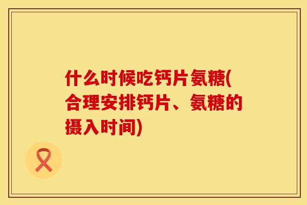 什么时候吃钙片氨糖(合理安排钙片、氨糖的摄入时间)