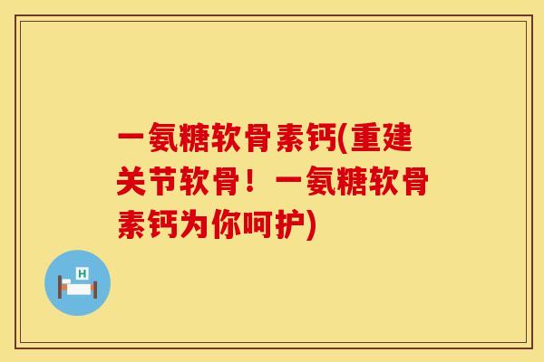 一氨糖软骨素钙(重建关节软骨！一氨糖软骨素钙为你呵护)