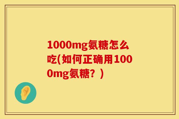 1000mg氨糖怎么吃(如何正确用1000mg氨糖？)