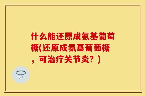 什么能还原成氨基葡萄糖(还原成氨基葡萄糖,可?) 什么能还原成氨基葡萄糖(还原成氨基葡萄糖,可?)