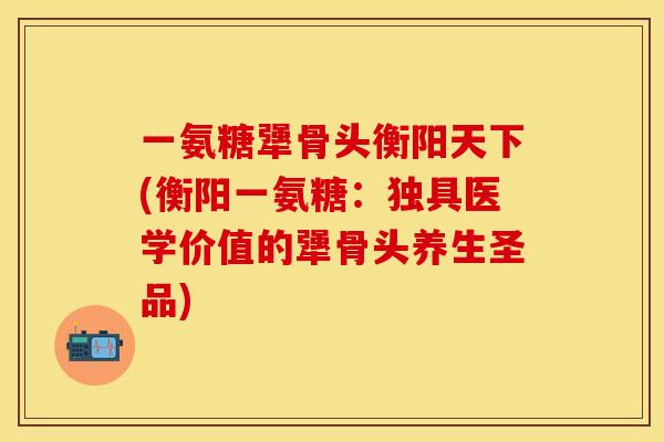 一氨糖犟骨头衡阳天下(衡阳一氨糖：独具医学价值的犟骨头养生圣品)