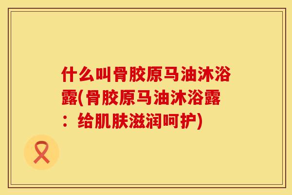 什么叫骨胶原马油沐浴露(骨胶原马油沐浴露：给肌肤滋润呵护)