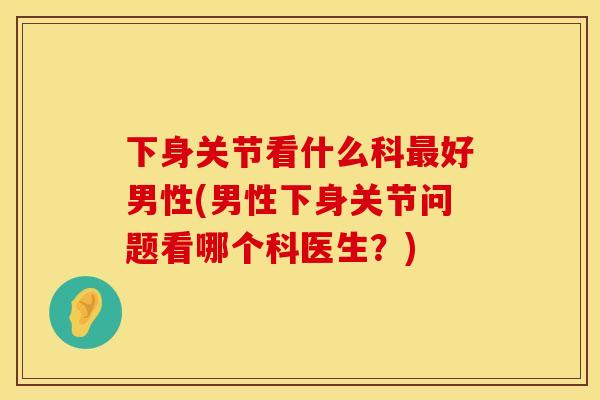 下身关节看什么科最好男性(男性下身关节问题看哪个科医生？)