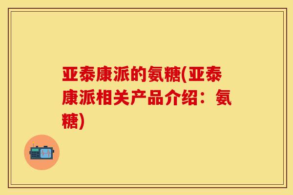 亚泰康派的氨糖(亚泰康派相关产品介绍：氨糖)