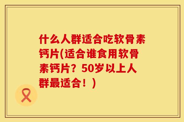 什么人群适合吃软骨素钙片(适合谁食用软骨素钙片？50岁以上人群最适合！)
