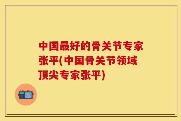 中国最好的骨关节专家张平(中国骨关节领域顶尖专家张平)