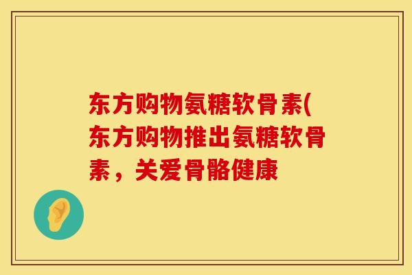 东方购物氨糖软骨素(东方购物推出氨糖软骨素，关爱骨骼健康