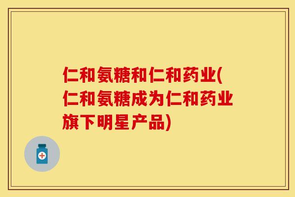 仁和氨糖和仁和药业(仁和氨糖成为仁和药业旗下明星产品)